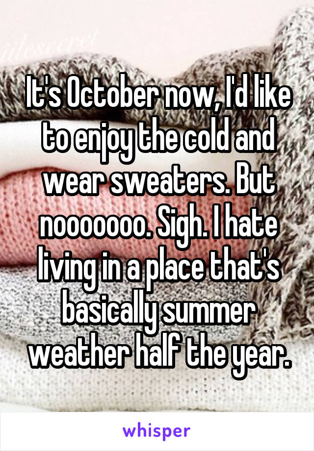It's October now, I'd like to enjoy the cold and wear sweaters. But nooooooo. Sigh. I hate living in a place that's basically summer weather half the year.