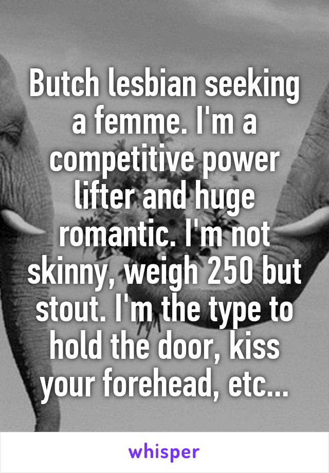 Butch lesbian seeking a femme. I'm a competitive power lifter and huge romantic. I'm not skinny, weigh 250 but stout. I'm the type to hold the door, kiss your forehead, etc...