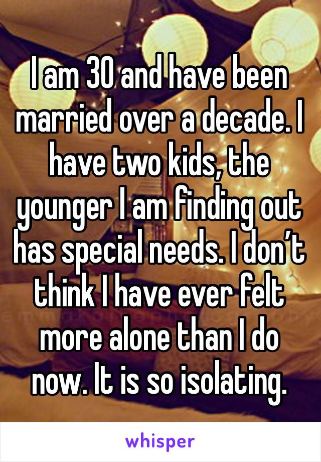 I am 30 and have been married over a decade. I have two kids, the younger I am finding out has special needs. I don’t think I have ever felt more alone than I do now. It is so isolating. 