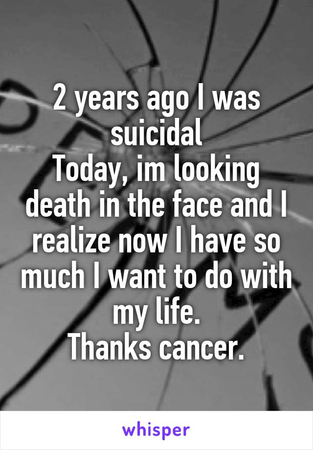 2 years ago I was suicidal
Today, im looking death in the face and I realize now I have so much I want to do with my life.
Thanks cancer.