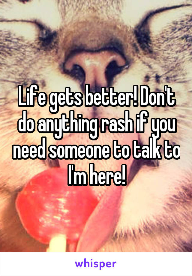 Life gets better! Don't do anything rash if you need someone to talk to I'm here!