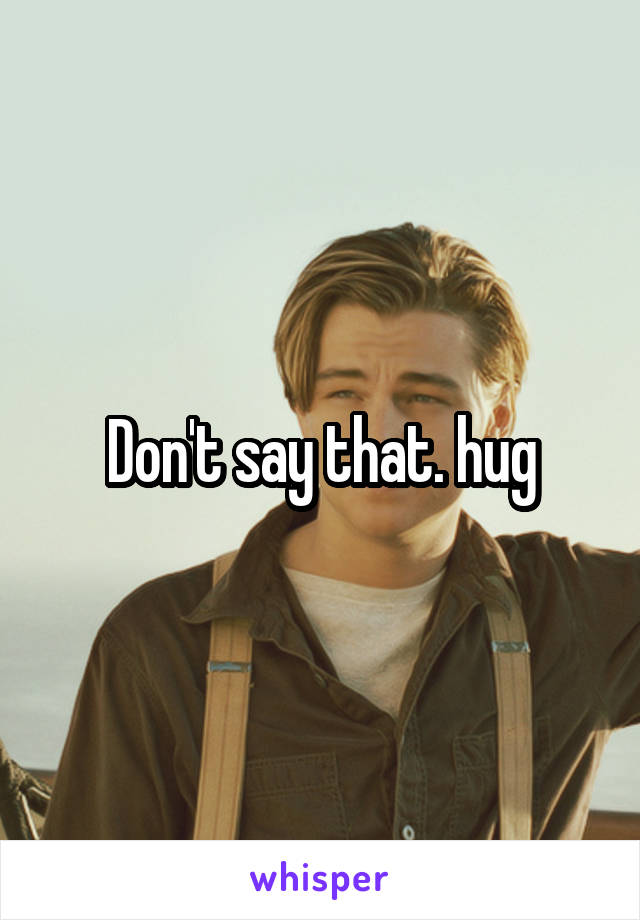 Don't say that. hug