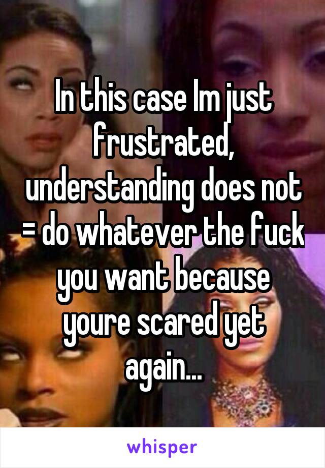 In this case Im just frustrated, understanding does not = do whatever the fuck you want because youre scared yet again...