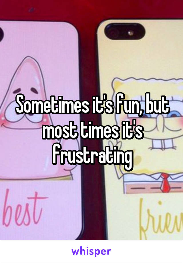 Sometimes it's fun, but most times it's frustrating