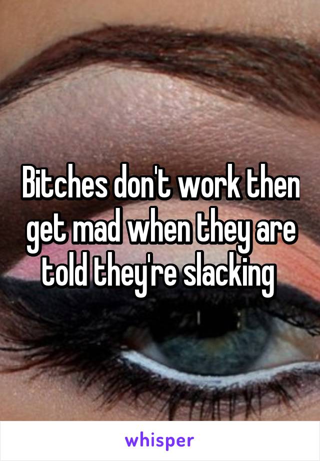 Bitches don't work then get mad when they are told they're slacking 