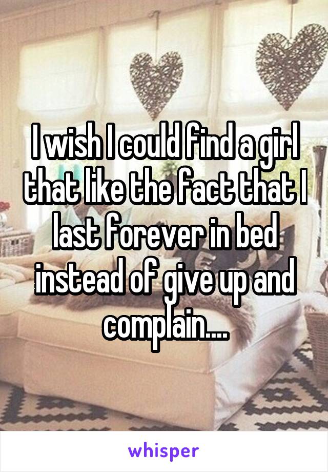 I wish I could find a girl that like the fact that I last forever in bed instead of give up and complain....