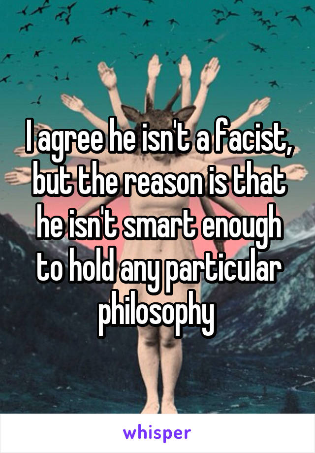 I agree he isn't a facist, but the reason is that he isn't smart enough to hold any particular philosophy 