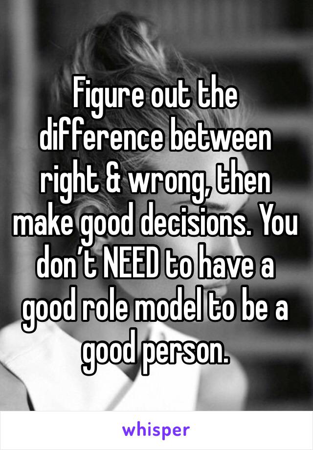 Figure out the difference between right & wrong, then make good decisions. You don’t NEED to have a good role model to be a good person. 
