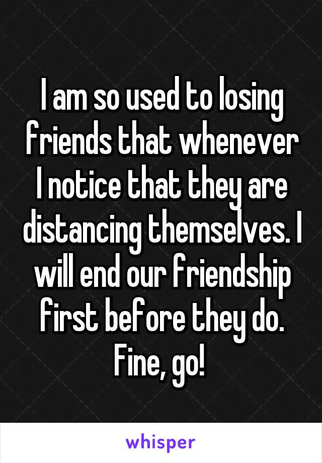 I am so used to losing friends that whenever I notice that they are distancing themselves. I will end our friendship first before they do. Fine, go! 