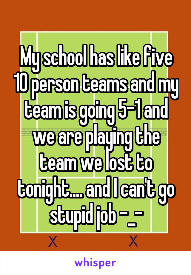 My school has like five 10 person teams and my team is going 5-1 and we are playing the team we lost to tonight.... and I can't go stupid job -_-