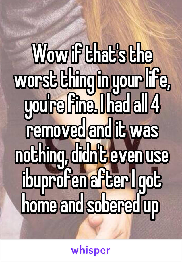 Wow if that's the worst thing in your life, you're fine. I had all 4 removed and it was nothing, didn't even use ibuprofen after I got home and sobered up 