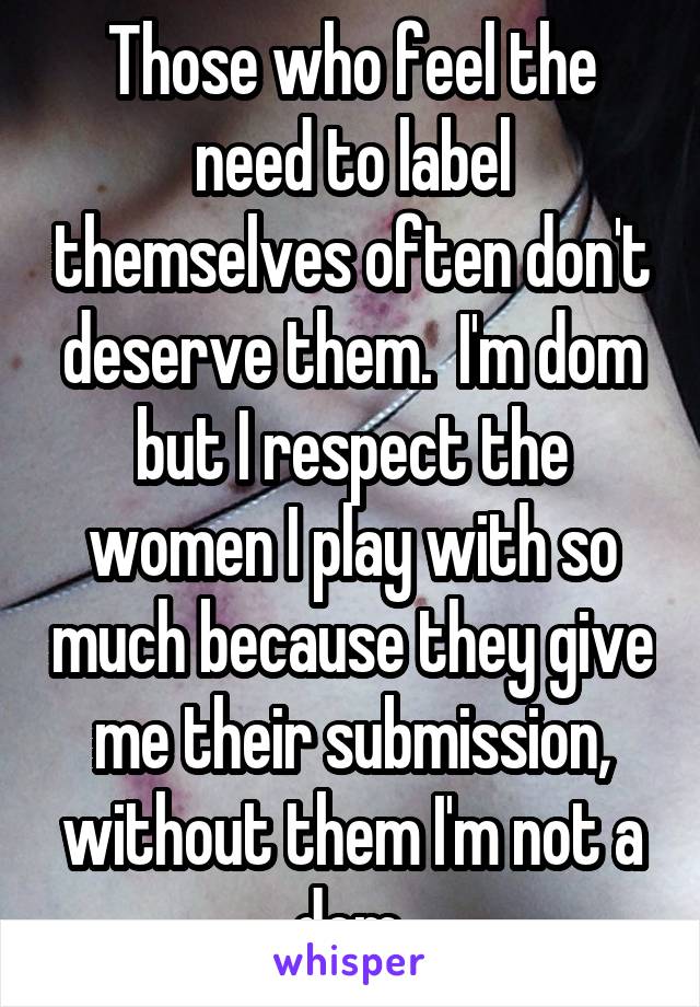 Those who feel the need to label themselves often don't deserve them.  I'm dom but I respect the women I play with so much because they give me their submission, without them I'm not a dom.
