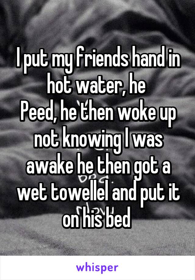 I put my friends hand in hot water, he 
Peed, he then woke up not knowing I was awake he then got a wet towellel and put it on his bed 