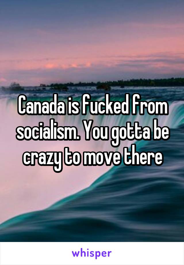 Canada is fucked from socialism. You gotta be crazy to move there