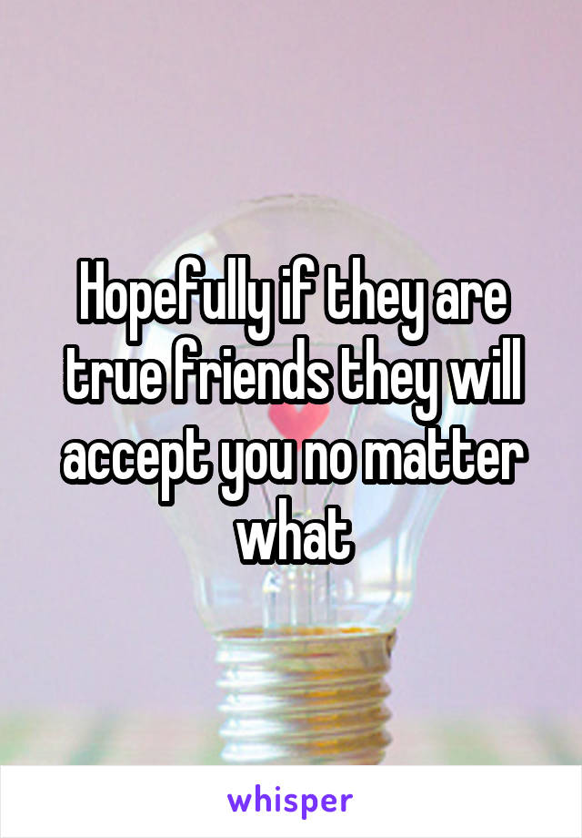 Hopefully if they are true friends they will accept you no matter what