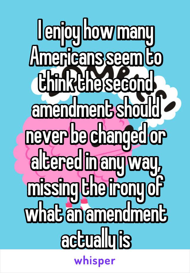 I enjoy how many Americans seem to think the second amendment should never be changed or altered in any way, missing the irony of what an amendment actually is