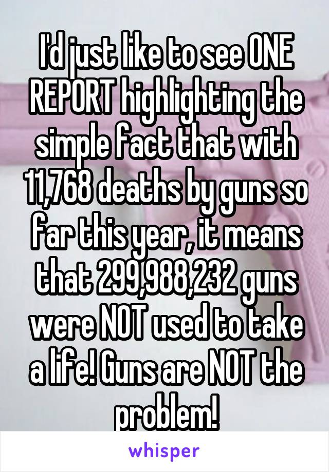 I'd just like to see ONE REPORT highlighting the simple fact that with 11,768 deaths by guns so far this year, it means that 299,988,232 guns were NOT used to take a life! Guns are NOT the problem!