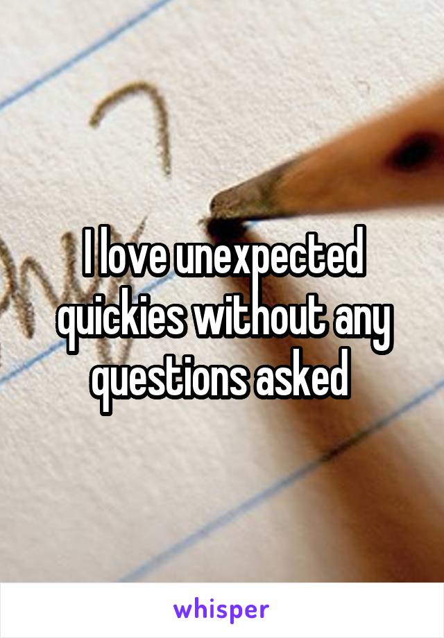 I love unexpected quickies without any questions asked 