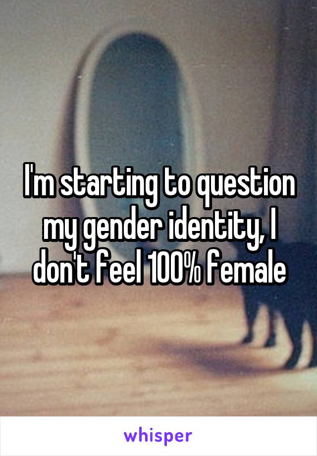 I'm starting to question my gender identity, I don't feel 100% female