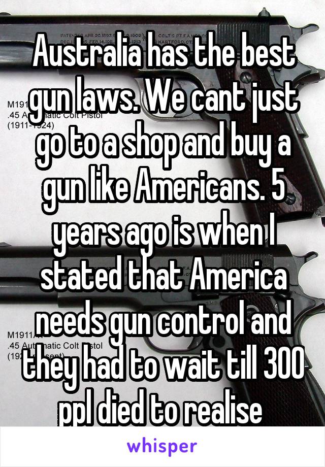 Australia has the best gun laws. We cant just go to a shop and buy a gun like Americans. 5 years ago is when I stated that America needs gun control and they had to wait till 300 ppl died to realise 