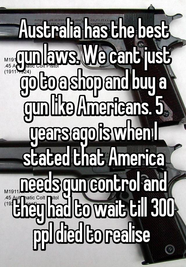 Australia has the best gun laws. We cant just go to a shop and buy a gun like Americans. 5 years ago is when I stated that America needs gun control and they had to wait till 300 ppl died to realise 