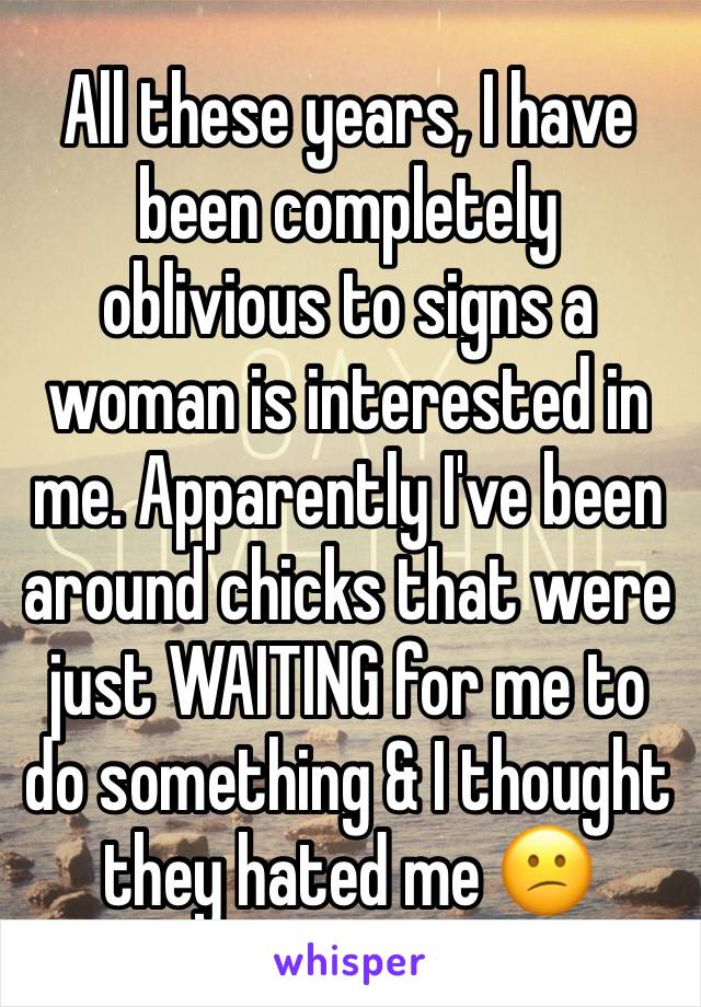All these years, I have been completely oblivious to signs a woman is interested in me. Apparently I've been around chicks that were just WAITING for me to do something & I thought they hated me 😕 