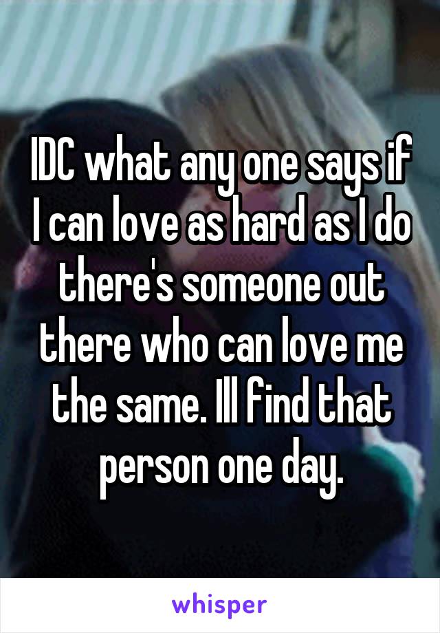 IDC what any one says if I can love as hard as I do there's someone out there who can love me the same. Ill find that person one day.