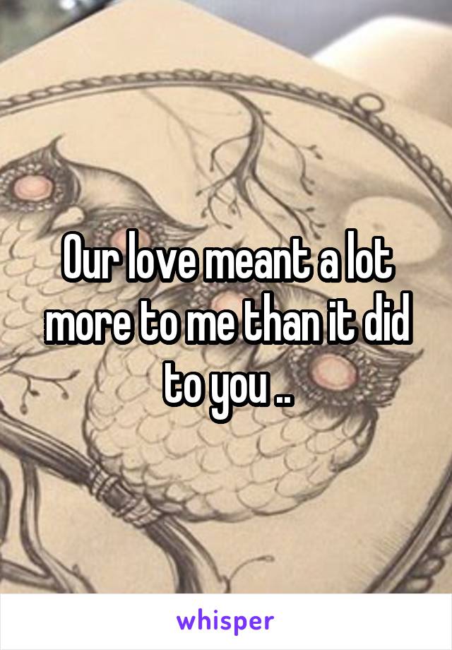 Our love meant a lot more to me than it did to you ..
