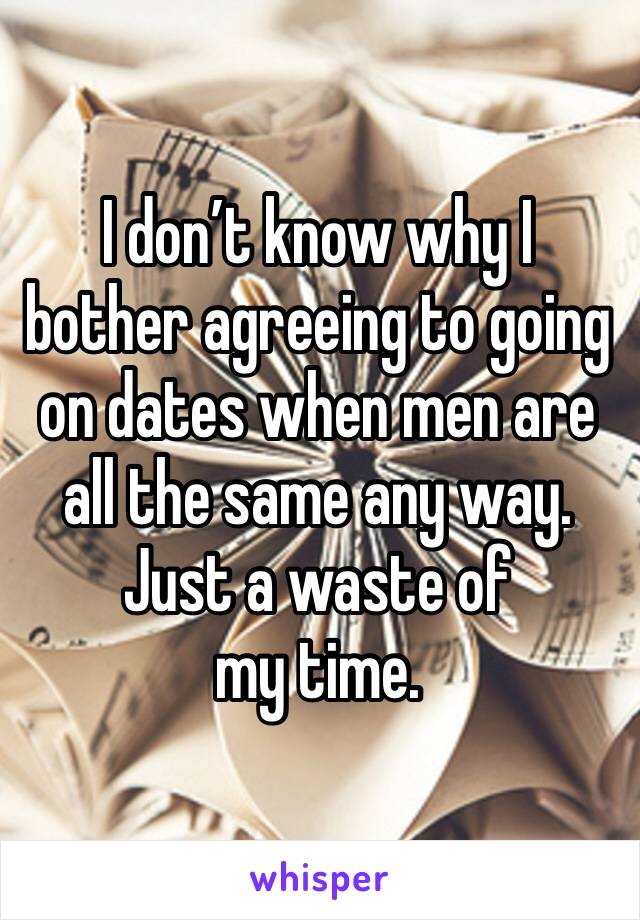 I don’t know why I bother agreeing to going on dates when men are all the same any way. 
Just a waste of my time. 