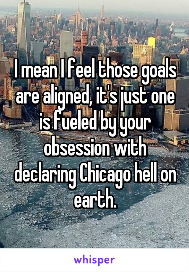I mean I feel those goals are aligned, it's just one is fueled by your obsession with declaring Chicago hell on earth.