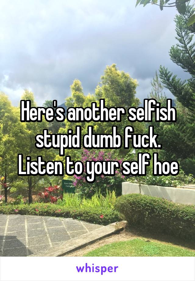 Here's another selfish stupid dumb fuck. Listen to your self hoe
