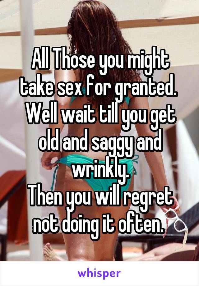 All Those you might take sex for granted. 
Well wait till you get old and saggy and wrinkly.
Then you will regret not doing it often. 