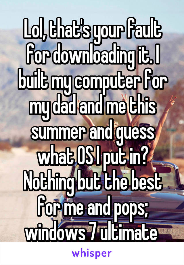 Lol, that's your fault for downloading it. I built my computer for my dad and me this summer and guess what OS I put in? Nothing but the best for me and pops; windows 7 ultimate 