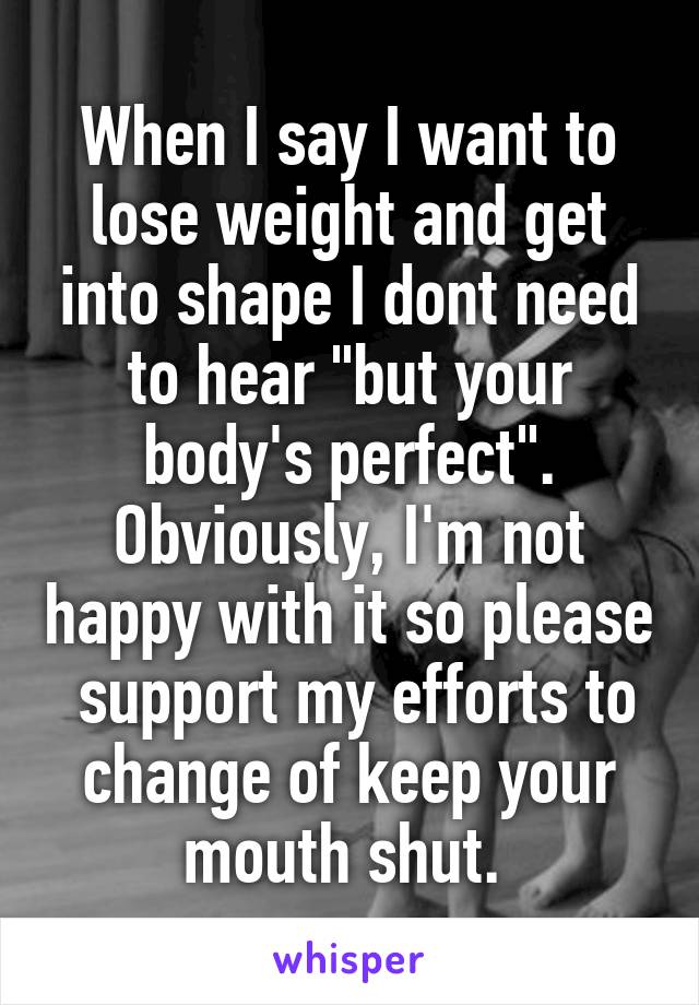 When I say I want to lose weight and get into shape I dont need to hear "but your body's perfect". Obviously, I'm not happy with it so please  support my efforts to change of keep your mouth shut. 