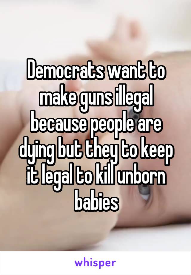 Democrats want to make guns illegal because people are dying but they to keep it legal to kill unborn babies