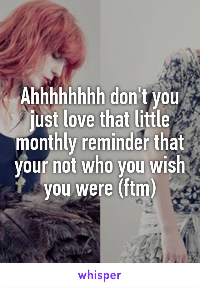 Ahhhhhhhh don't you just love that little monthly reminder that your not who you wish you were (ftm)