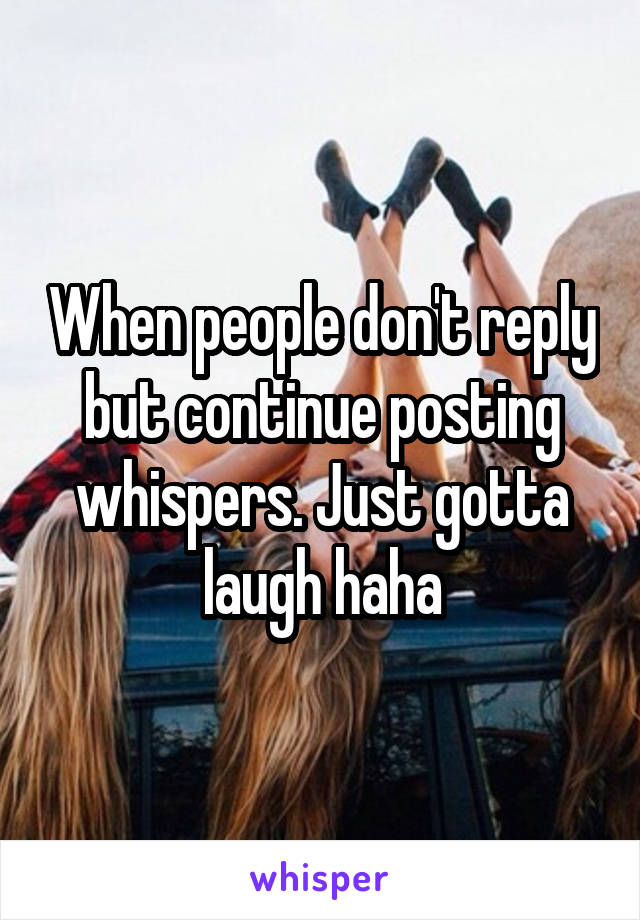 When people don't reply but continue posting whispers. Just gotta laugh haha