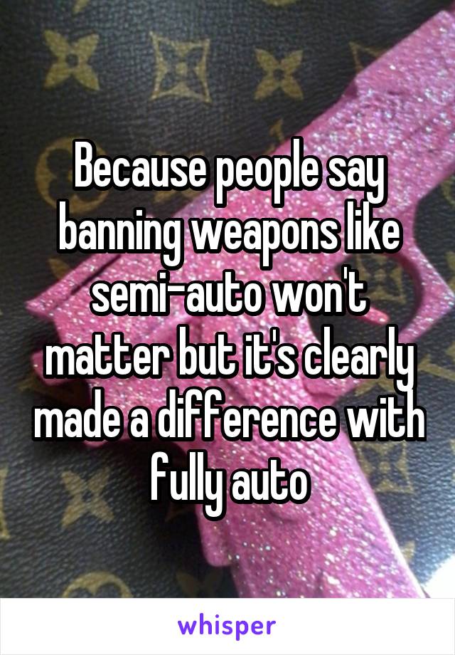 Because people say banning weapons like semi-auto won't matter but it's clearly made a difference with fully auto