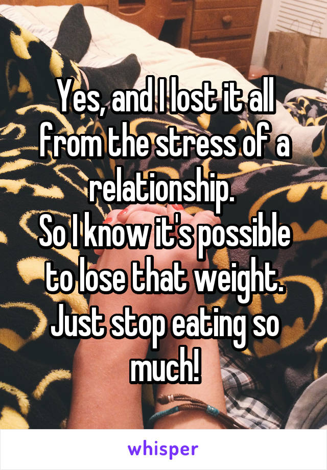 Yes, and I lost it all from the stress of a relationship. 
So I know it's possible to lose that weight. Just stop eating so much!