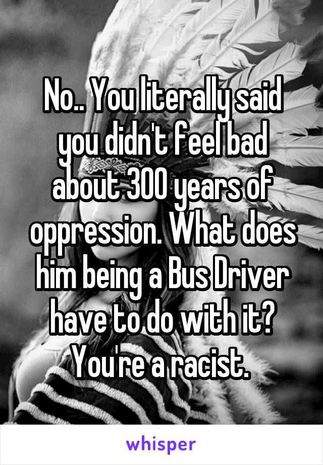 No.. You literally said you didn't feel bad about 300 years of oppression. What does him being a Bus Driver have to do with it? You're a racist. 