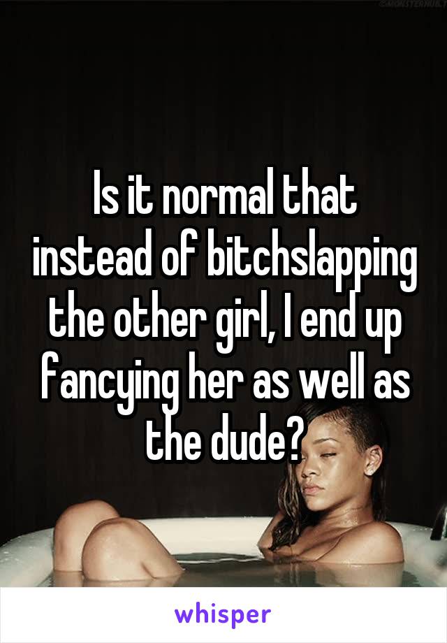 Is it normal that instead of bitchslapping the other girl, I end up fancying her as well as the dude?