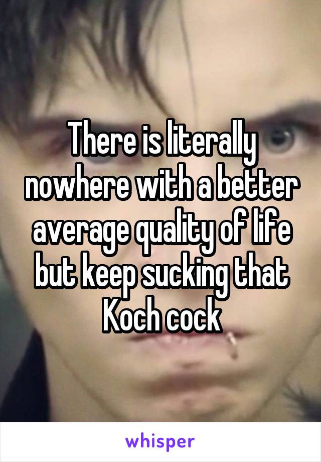 There is literally nowhere with a better average quality of life but keep sucking that Koch cock