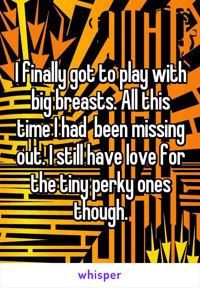 I finally got to play with big breasts. All this time I had  been missing out. I still have love for the tiny perky ones though.