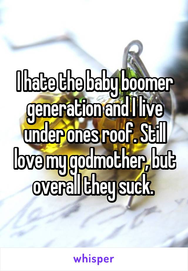 I hate the baby boomer generation and I live under ones roof. Still love my godmother, but overall they suck. 