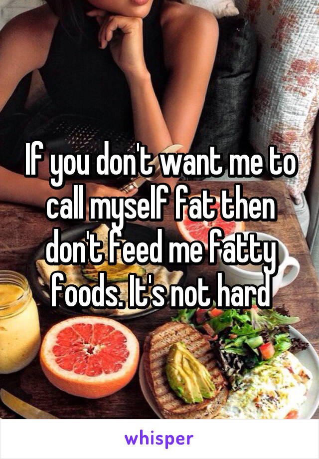 If you don't want me to call myself fat then don't feed me fatty foods. It's not hard