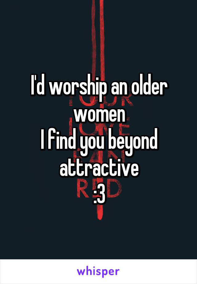 I'd worship an older women
I find you beyond attractive
:3