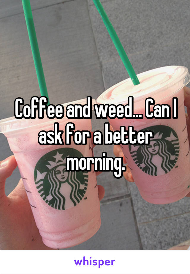 Coffee and weed... Can I ask for a better morning.