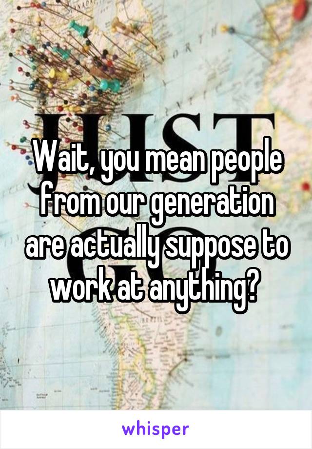 Wait, you mean people from our generation are actually suppose to work at anything? 