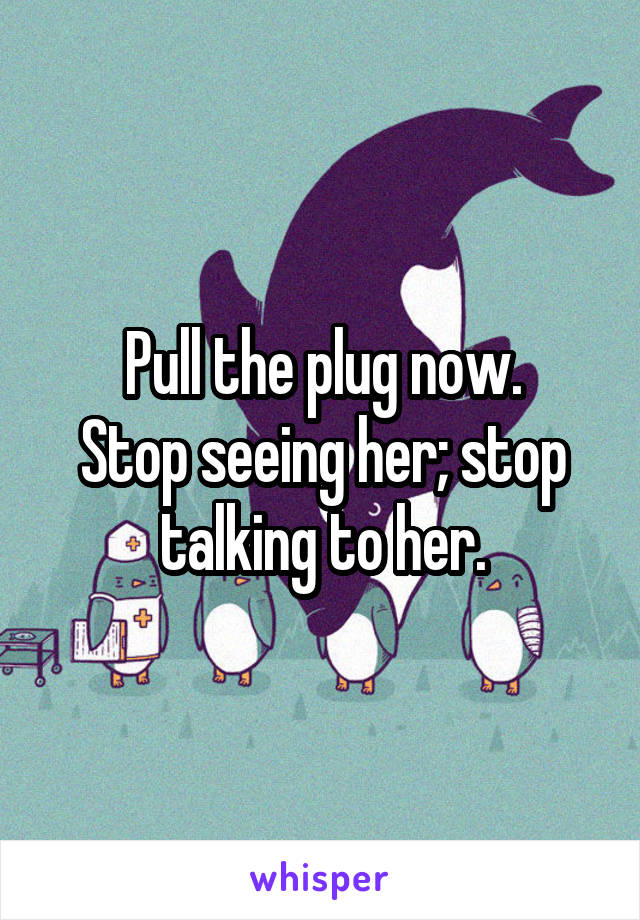 Pull the plug now.
Stop seeing her; stop talking to her.