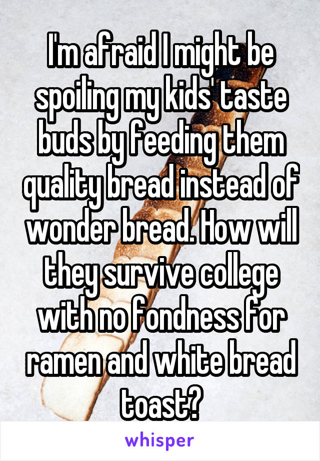 I'm afraid I might be spoiling my kids' taste buds by feeding them quality bread instead of wonder bread. How will they survive college with no fondness for ramen and white bread toast?
